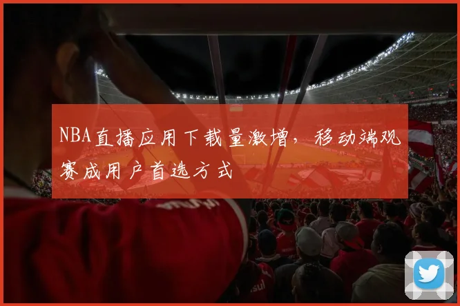 NBA直播应用下载量激增,移动端观赛成用户首选方式