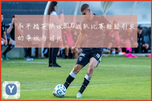 和平精英热议BLG战队比赛经验引发的争议与讨论