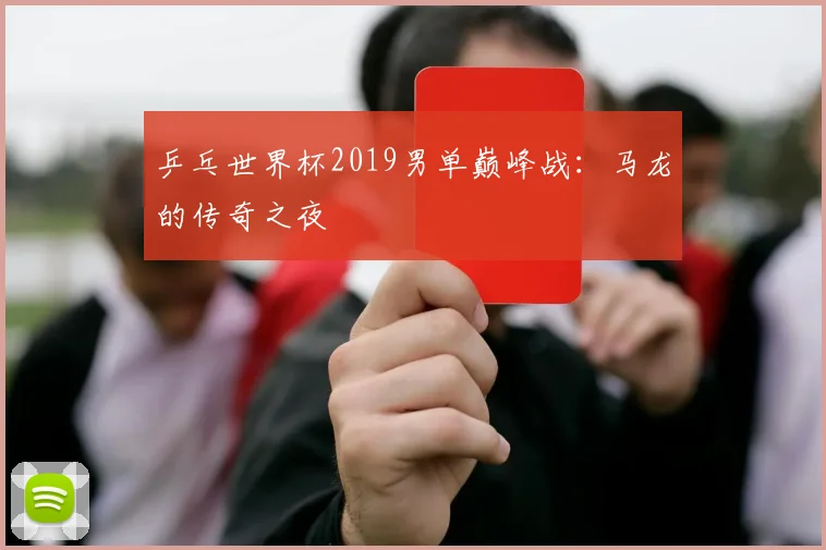 乒乓世界杯2019男单巅峰战：马龙的传奇之夜