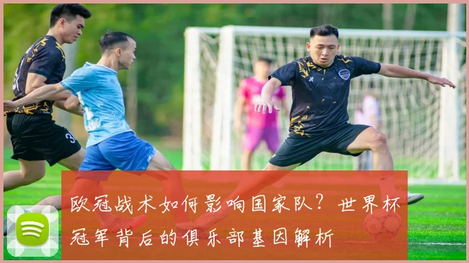 欧冠战术如何影响国家队?世界杯冠军背后的俱乐部基因解析