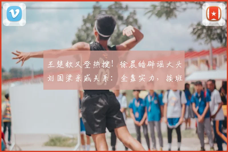 王楚钦又登热搜！徐晨皓辟谣大头刘国梁亲戚关系：全靠实力，接班龙樊