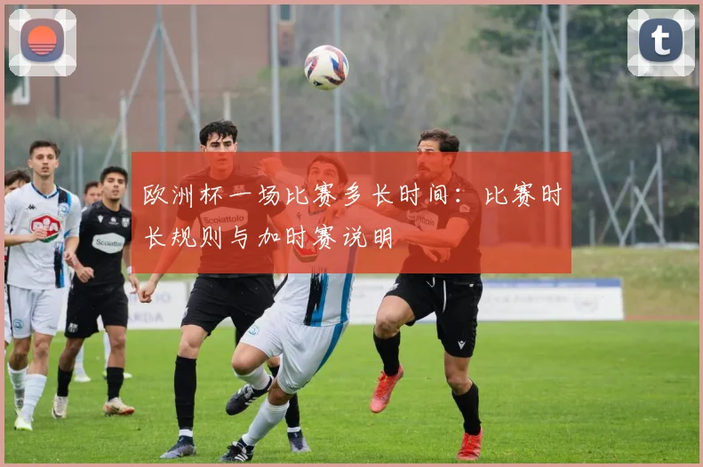 欧洲杯一场比赛多长时间:比赛时长规则与加时赛说明