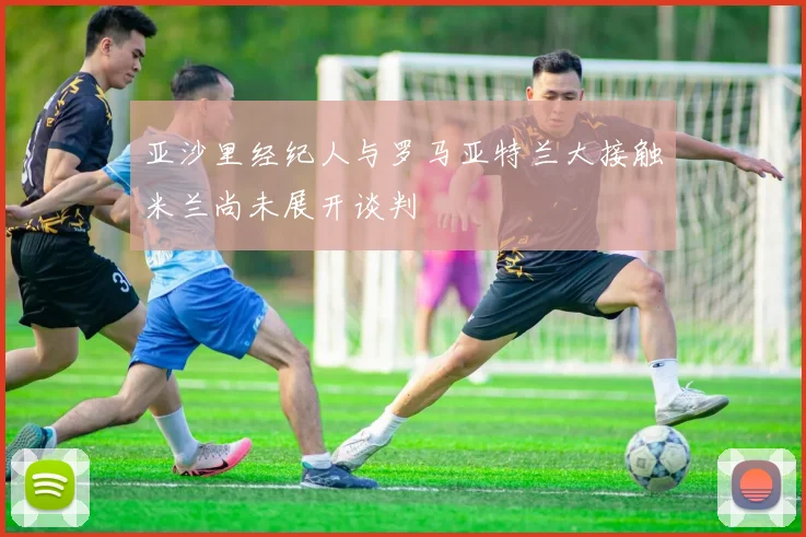 亚沙里经纪人与罗马亚特兰大接触米兰尚未展开谈判