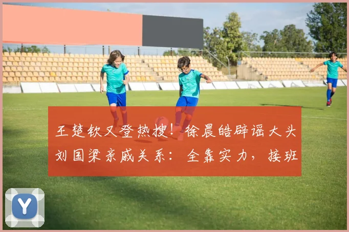 王楚钦又登热搜!徐晨皓辟谣大头刘国梁亲戚关系:全靠实力,接班龙樊