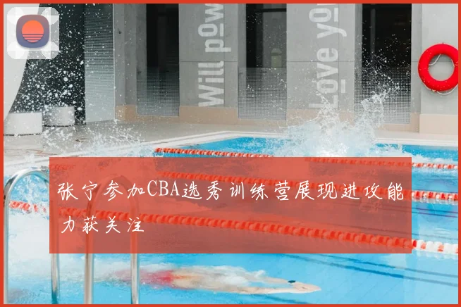 张宁参加CBA选秀训练营展现进攻能力获关注
