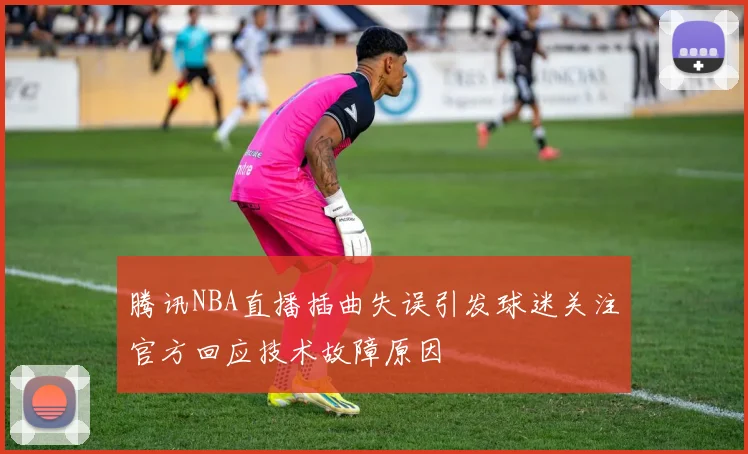 腾讯NBA直播插曲失误引发球迷关注官方回应技术故障原因