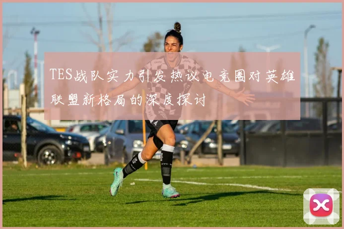 TES战队实力引发热议电竞圈对英雄联盟新格局的深度探讨