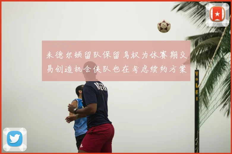 米德尔顿留队保留鸟权为休赛期交易创造机会侠队也在考虑续约方案