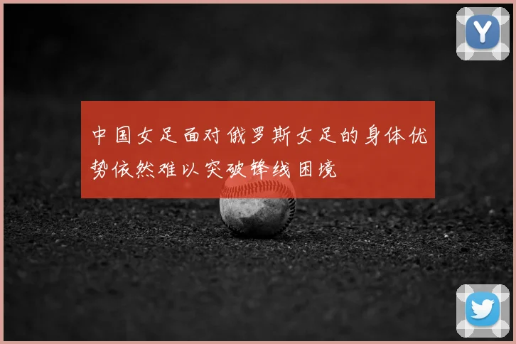 中国女足面对俄罗斯女足的身体优势依然难以突破锋线困境