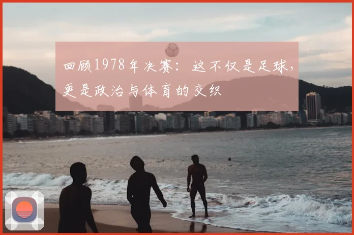 回顾1978年决赛：这不仅是足球，更是政治与体育的交织