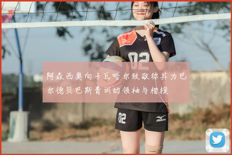 阿森西奥向卡瓦哈尔致敬称其为巴尔德贝巴斯青训的领袖与楷模