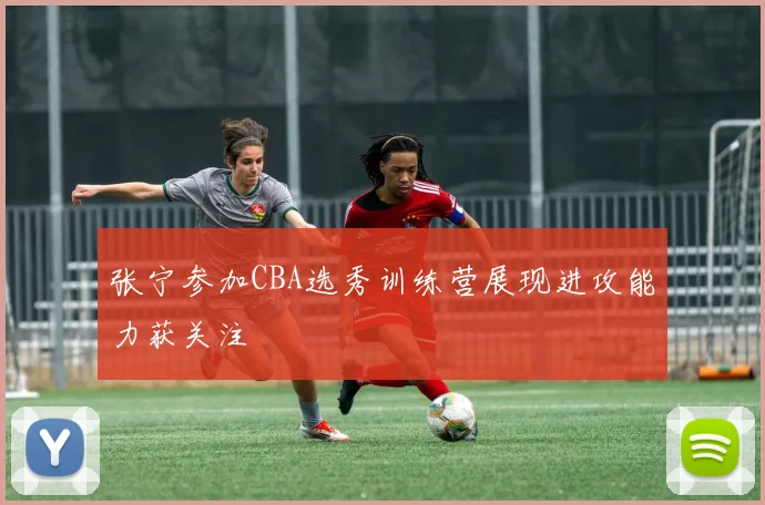 张宁参加CBA选秀训练营展现进攻能力获关注