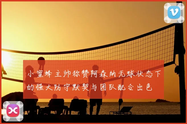 小蜜蜂主帅称赞阿森纳无球状态下的强大防守默契与团队配合出色