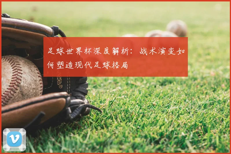 足球世界杯深度解析：战术演变如何塑造现代足球格局