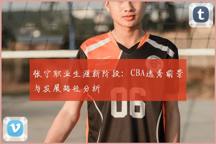 张宁职业生涯新阶段:CBA选秀前景与发展路径分析