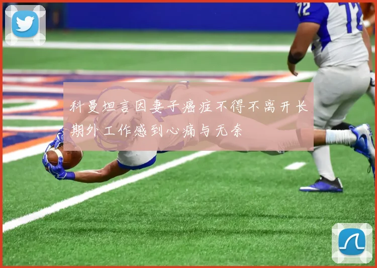 科曼坦言因妻子癌症不得不离开长期外工作感到心痛与无奈