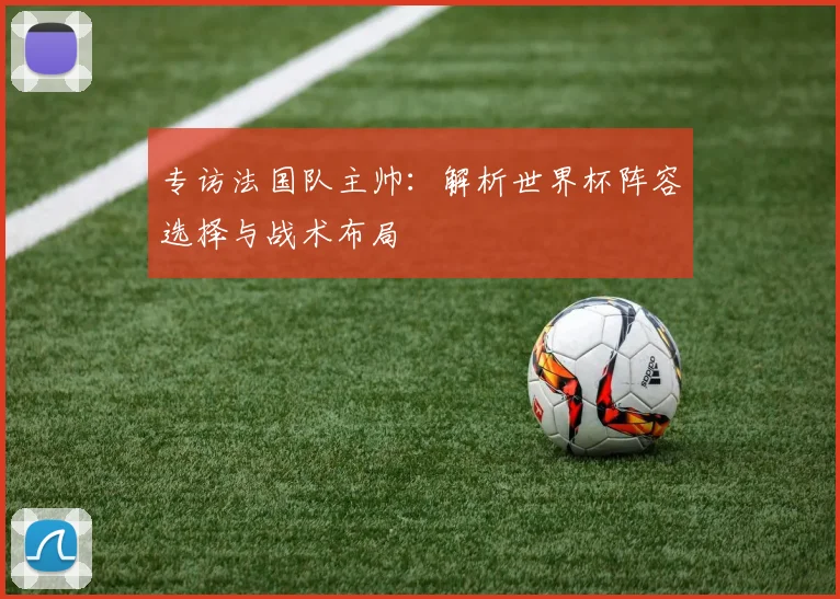 专访法国队主帅:解析世界杯阵容选择与战术布局
