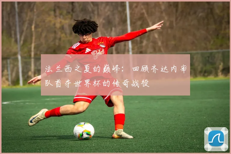 法兰西之夏的巅峰：回顾齐达内率队首夺世界杯的传奇战役