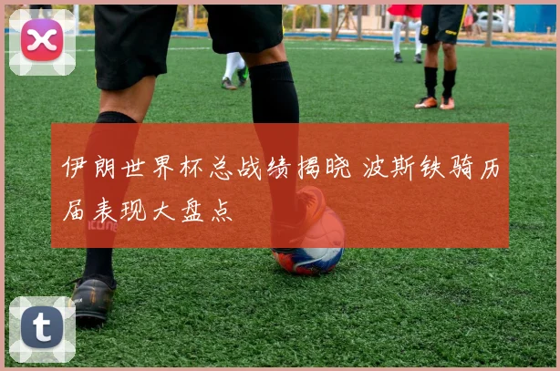伊朗世界杯总战绩揭晓 波斯铁骑历届表现大盘点