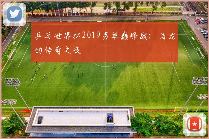 乒乓世界杯2019男单巅峰战:马龙的传奇之夜
