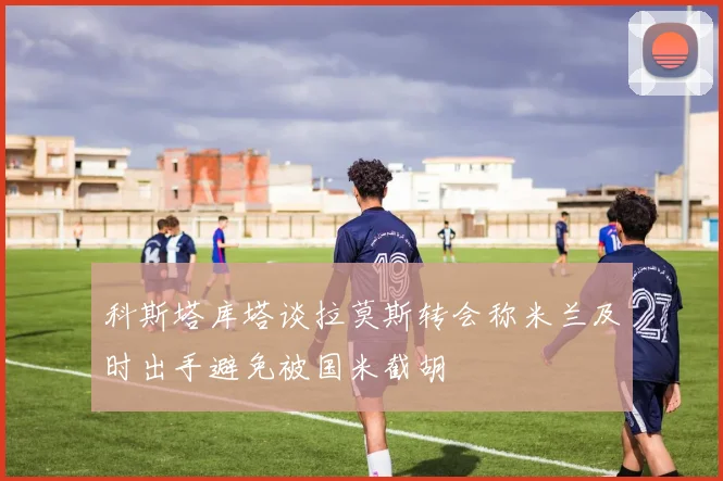 科斯塔库塔谈拉莫斯转会称米兰及时出手避免被国米截胡