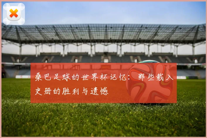 桑巴足球的世界杯记忆：那些载入史册的胜利与遗憾