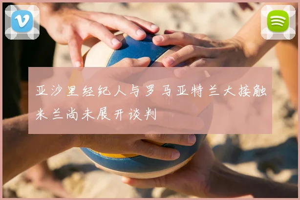 亚沙里经纪人与罗马亚特兰大接触米兰尚未展开谈判