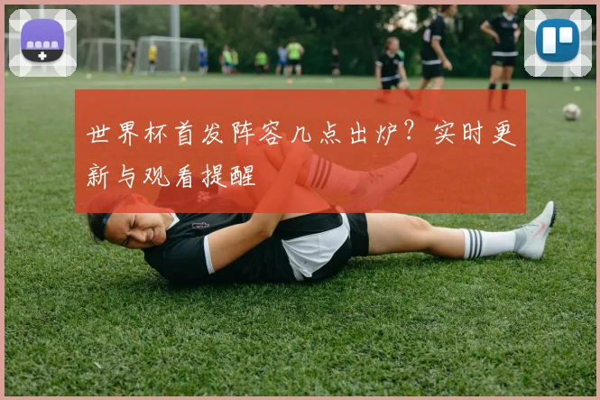 世界杯首发阵容几点出炉?实时更新与观看提醒