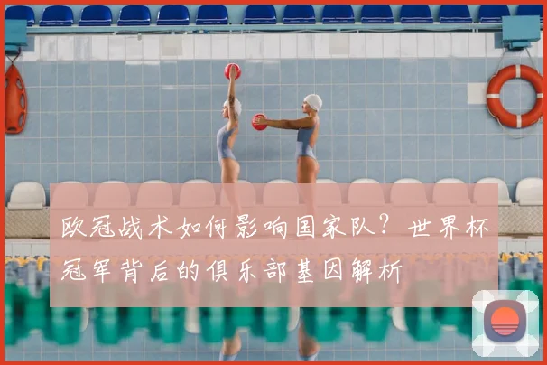 欧冠战术如何影响国家队？世界杯冠军背后的俱乐部基因解析
