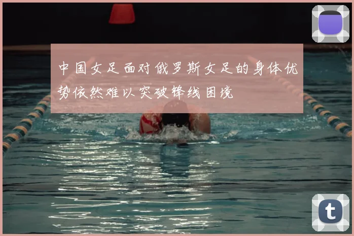 中国女足面对俄罗斯女足的身体优势依然难以突破锋线困境