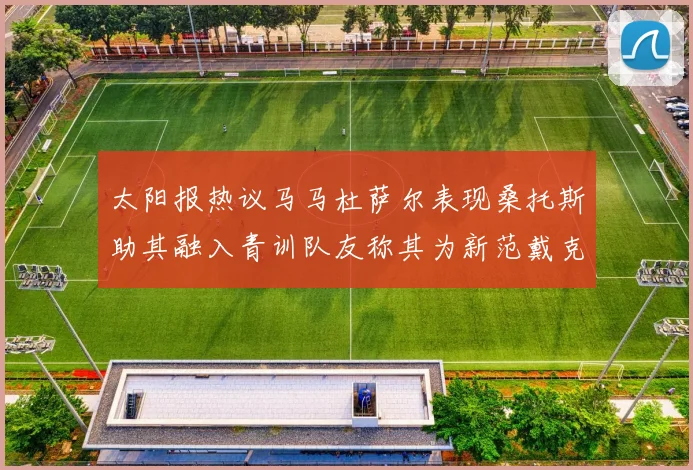 太阳报热议马马杜萨尔表现桑托斯助其融入青训队友称其为新范戴克