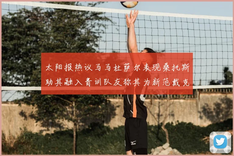 太阳报热议马马杜萨尔表现桑托斯助其融入青训队友称其为新范戴克