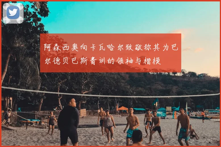 阿森西奥向卡瓦哈尔致敬称其为巴尔德贝巴斯青训的领袖与楷模