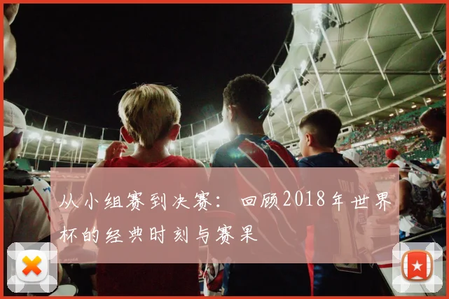 从小组赛到决赛:回顾2018年世界杯的经典时刻与赛果