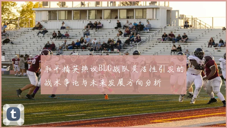 和平精英热议BLG战队灵活性引发的战术争论与未来发展方向分析
