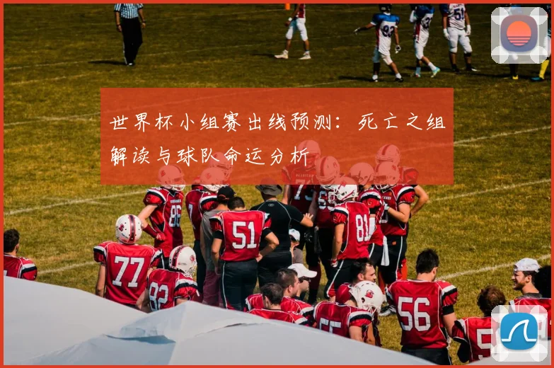 世界杯小组赛出线预测：死亡之组解读与球队命运分析